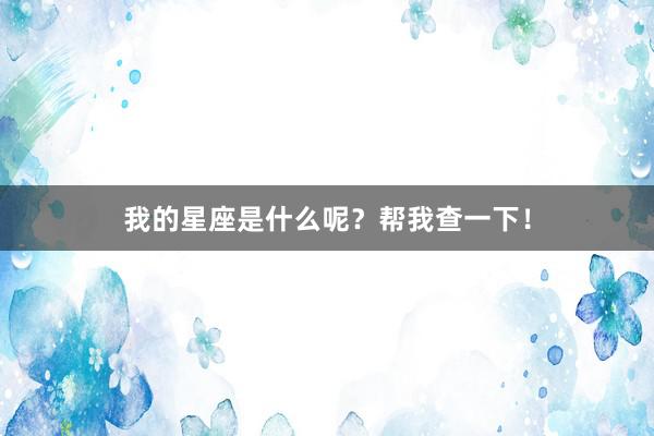 我的星座是什么呢?帮我查一下!