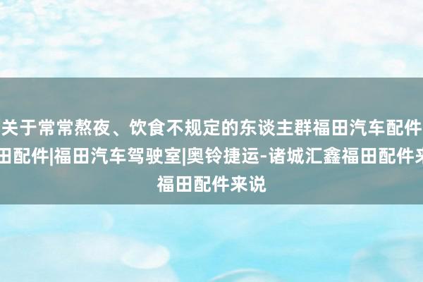 关于常常熬夜、饮食不规定的东谈主群福田汽车配件|福田配件|福田汽车驾驶室|奥铃捷运-诸城汇鑫福田配件来说