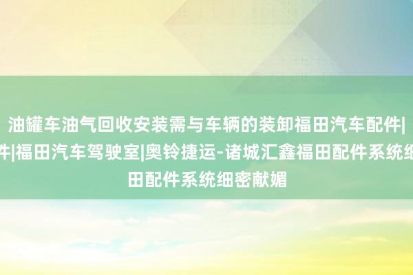 油罐车油气回收安装需与车辆的装卸福田汽车配件|福田配件|福田汽车驾驶室|奥铃捷运-诸城汇鑫福田配件系统细密献媚