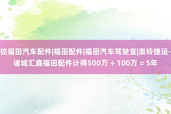 狡福田汽车配件|福田配件|福田汽车驾驶室|奥铃捷运-诸城汇鑫福田配件计得500万 ÷ 100万 = 5年